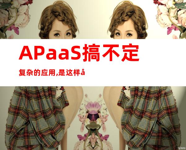 APaaS搞不定复杂的应用,是这样吗?_apaas平台是什么意思