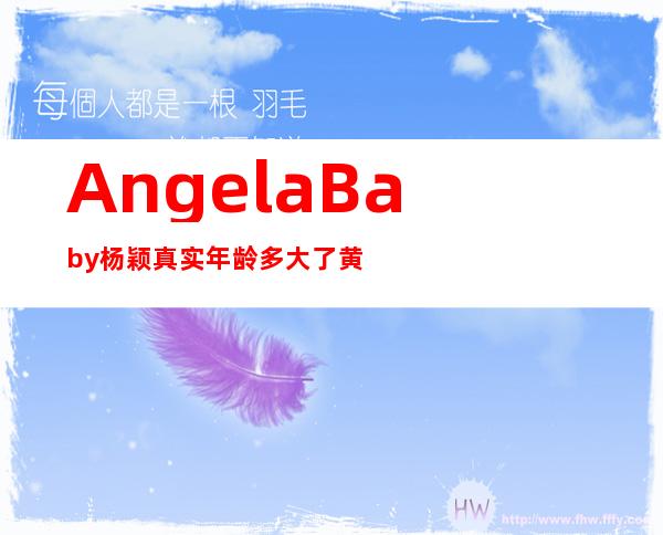 AngelaBaby杨颖真实年龄多大了 黄晓明和杨颖真实资料背景揭秘