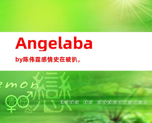 Angelababy陈伟霆感情史在被扒， 女方短信求复合是真的吗？