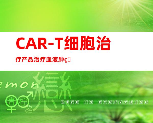 CAR-T细胞治疗产品治疗血液肿瘤疗效喜人 “无药可治”患者有了治愈希望