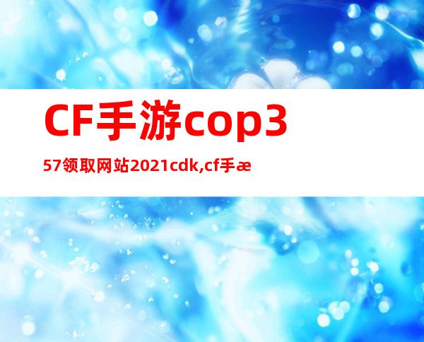 CF手游cop357领取网站2021cdk,cf手游cop357领取网站2022