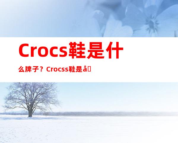 Crocs鞋是什么牌子？Crocss鞋是哪个国家的品牌？