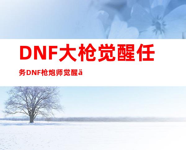 DNF大枪觉醒任务DNF枪炮师觉醒任务_DNF地下城与勇士