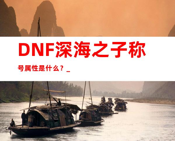 DNF深海之子称号属性是什么？_DNF