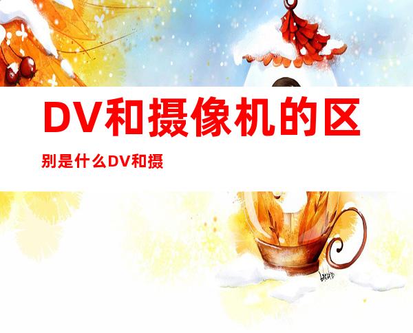 DV和摄像机的区别是什么DV和摄像机有什么不同 _摄像