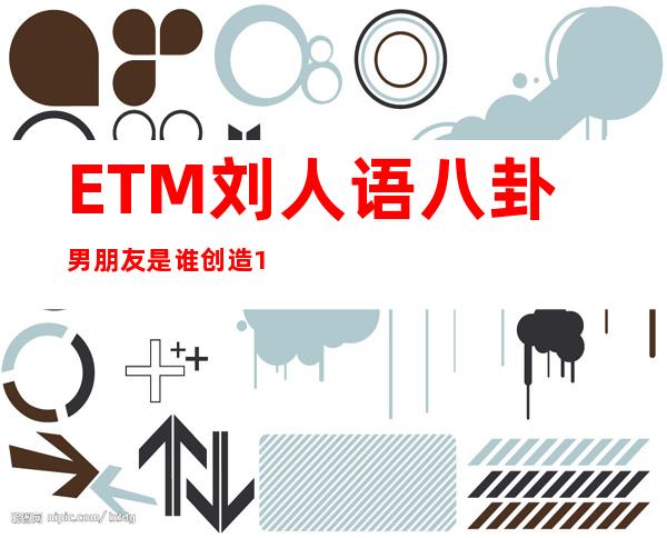 ETM刘人语八卦男朋友是谁 创造101刘人语年龄多少岁是哪里人