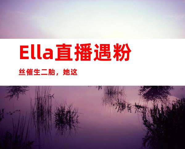 Ella直播遇粉丝催生二胎，她这样回应霸气十足