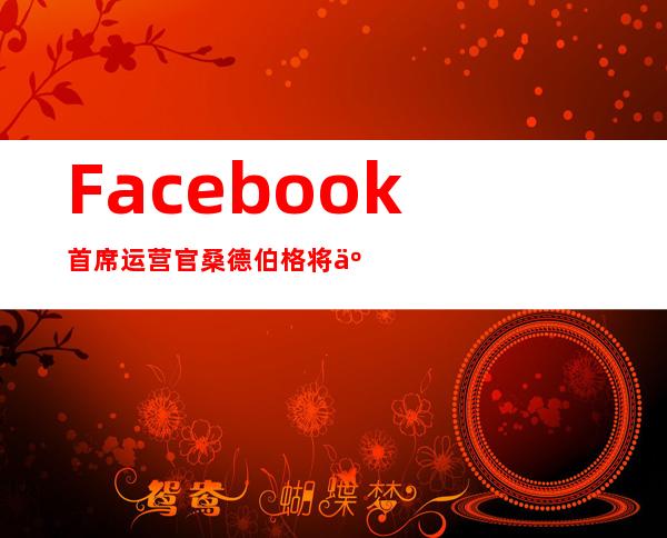 Facebook首席运营官桑德伯格将于2022年秋天离职