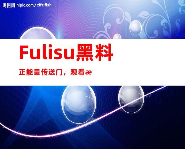 Fulisu黑料正能量传送门，观看正能量视频轻松下载