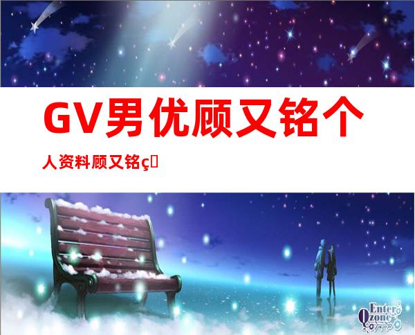 GV男优顾又铭个人资料 顾又铭真崎航gv照片