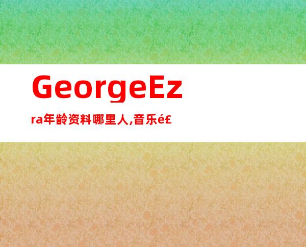 George Ezra年龄资料哪里人,音乐风格,音乐生涯,音乐作品