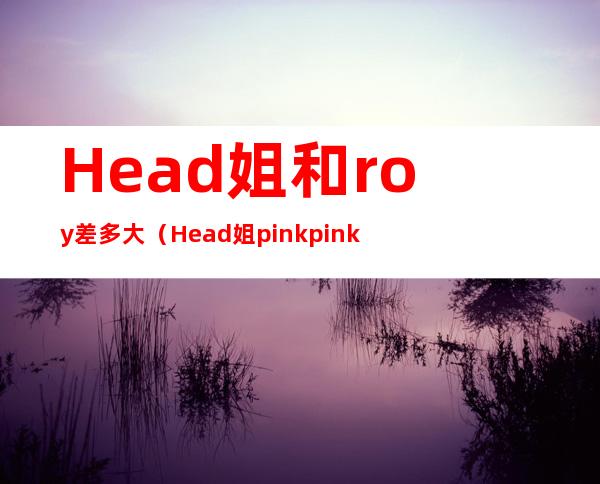 Head姐和roy差多大（Head姐 pink pink）