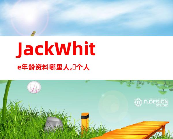 Jack White年龄资料哪里人,​个人简介,早期生活,乐队生涯