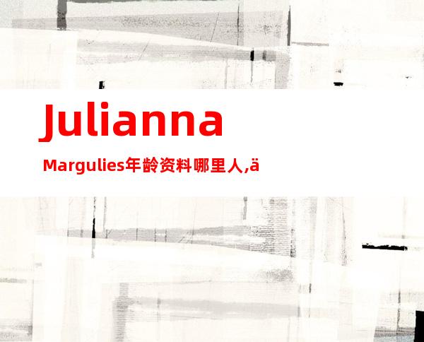 Julianna Margulies年龄资料哪里人,个人介绍,早年生活,演艺生涯