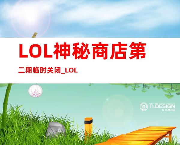 LOL神秘商店第二期临时关闭_LOL神秘商店第二期8月1日再开放_游戏