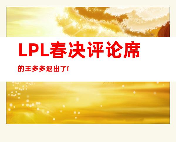 LPL春决评论席的王多多退出了？没想到退出的原因竟是这