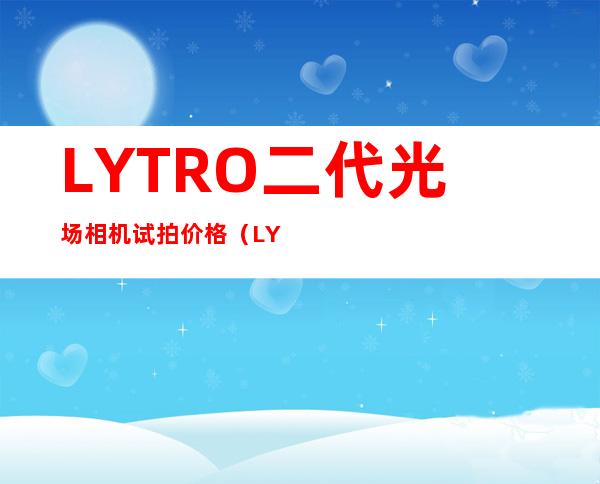 LYTRO二代光场相机试拍价格（LYTRO二代光场相机实拍）