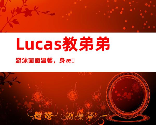 Lucas教弟弟游泳画面温馨，身材颜值酷似谢霆锋！