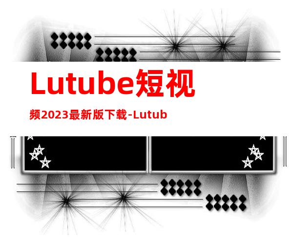 Lutube短视频2023最新版下载-Lutube短视频官方正版安卓版app下载