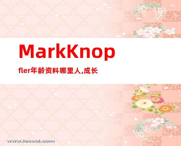 Mark Knopfler年龄资料哪里人,成长时期,经历,合作