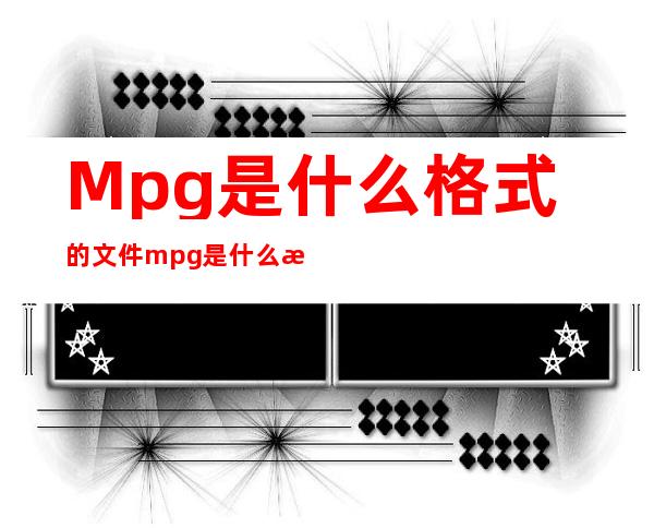 Mpg是什么格式的文件 mpg是什么格式 mpg格式用什么打开 _是什么