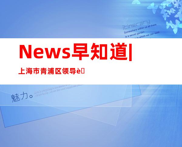 News早知道|上海市青浦区领导莅临旭辉永升服务交流指导