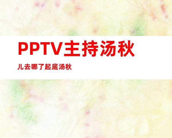 PPTV主持汤秋儿去哪了 起底汤秋儿现状如今结婚了吗 - 娱乐八卦