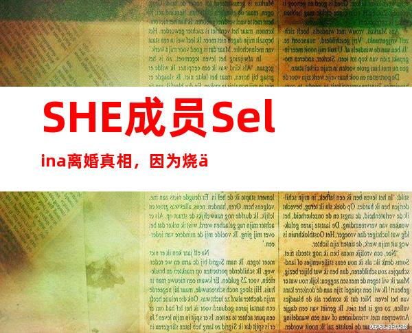 SHE成员Selina离婚真相，因为烧伤被老公嫌弃？