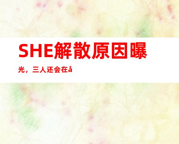 SHE解散原因曝光，三人还会在合体？