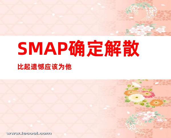 SMAP确定解散 比起遗憾应该为他们25年的成绩而骄傲
