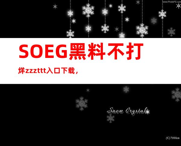 SOEG黑料不打烊zzzttt入口下载，随时随地畅享美好体验