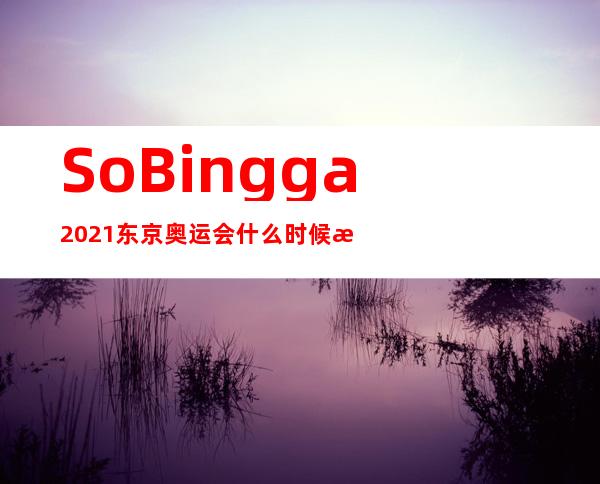 So Bingga 2021东京奥运会什么时候比赛？