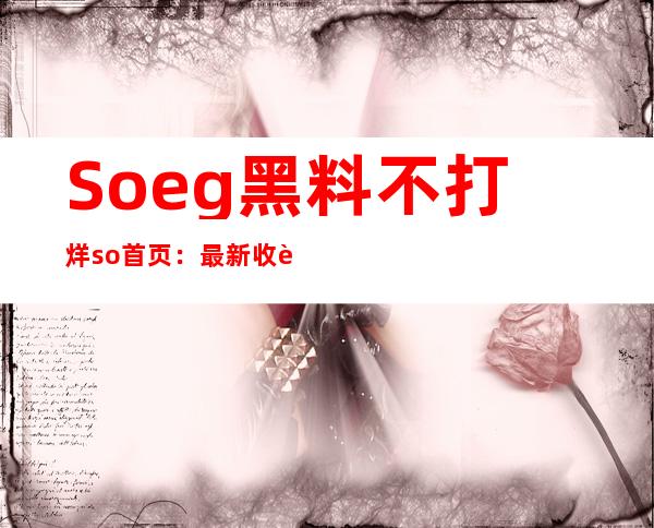 Soeg黑料不打烊so首页：最新收藏入口，缤纷黑料尽在掌握