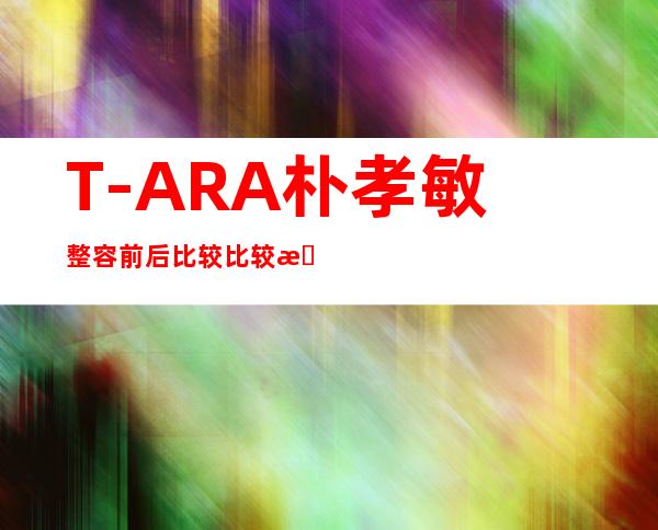 T-ARA朴孝敏整容前后比较比较朴孝敏真的整容了吗（2）