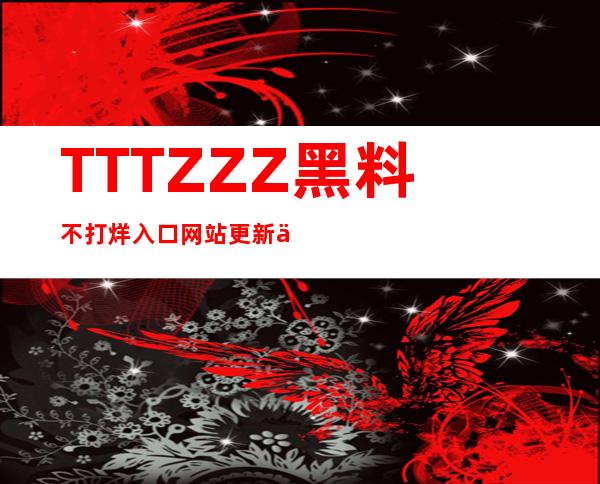 TTTZZZ黑料不打烊入口网站更新了，更多高清资源等你来观看