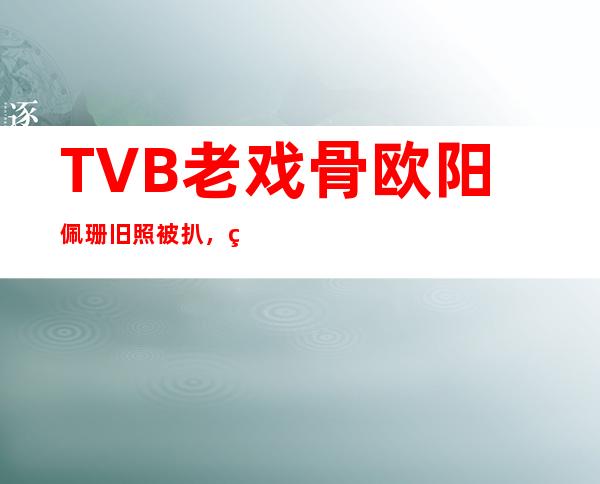 TVB老戏骨欧阳佩珊旧照被扒， 结婚40年为何不生孩子？