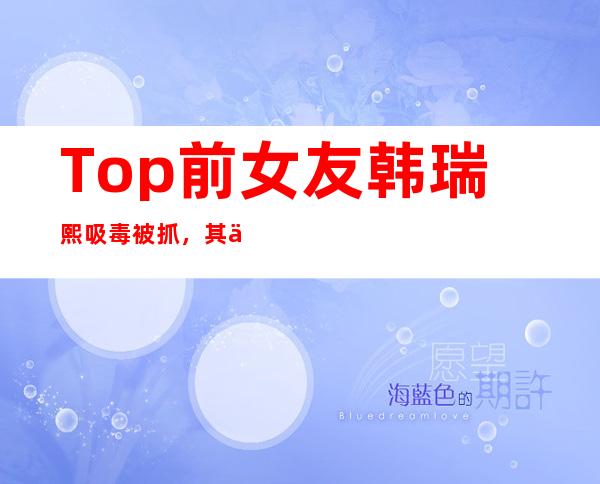 Top前女友韩瑞熙吸毒被抓，其个人资料被网友扒光了！