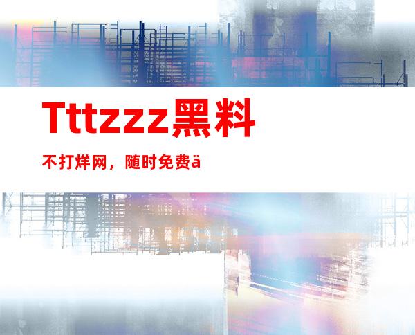 Tttzzz黑料不打烊网，随时免费下载最新资源