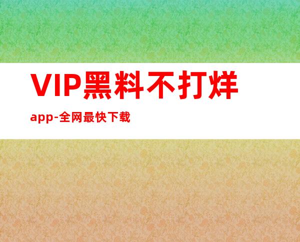 VIP黑料不打烊app-全网最快下载链接，独享特权