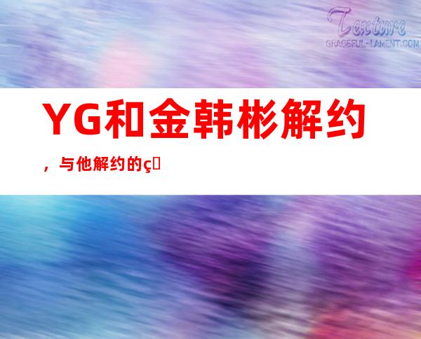 YG和金韩彬解约，与他解约的真实原因竟是这样？