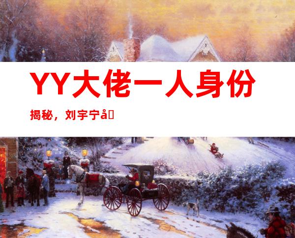 YY大佬一人身份揭秘， 刘宇宁凭什么从网红转变为明星？