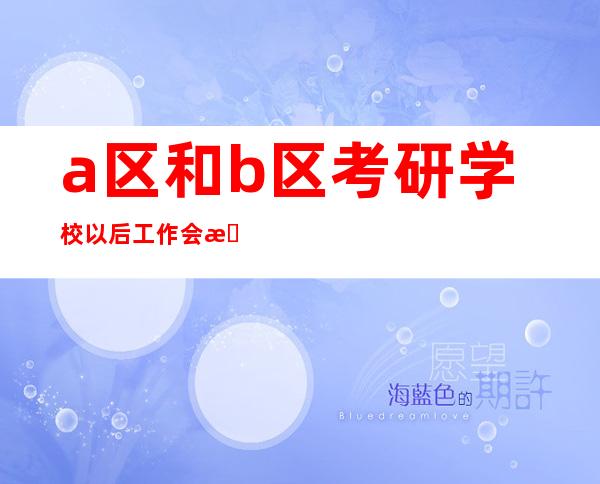 a区和b区考研学校以后工作会有差距吗（a区和b区考研学校一共招多少人）