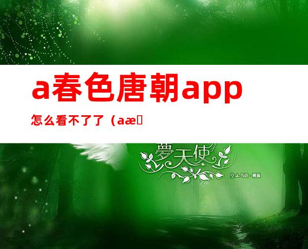 a春色唐朝app怎么看不了了（a春色唐朝AV福利免费视频）