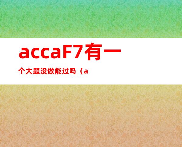 accaF7有一个大题没做能过吗（accaF7 合并报表 讲义）