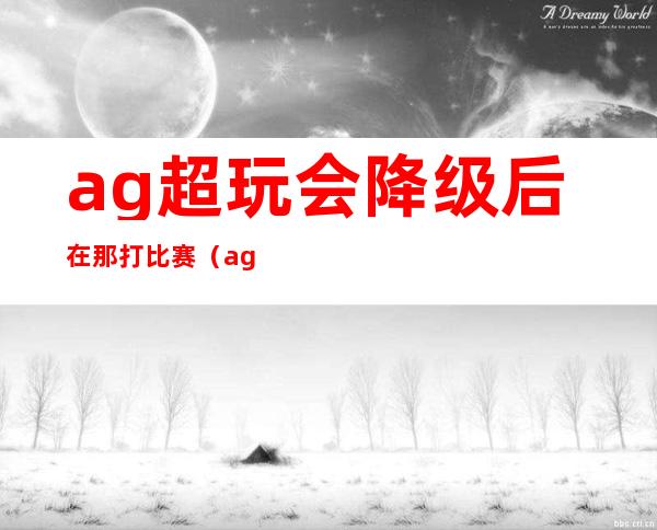 ag超玩会降级后在那打比赛（ag超玩会降级是什么时候）