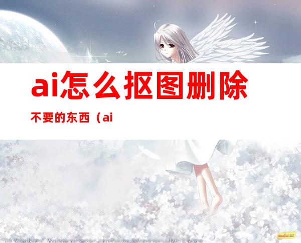 ai怎么抠图删除不要的东西（ai怎么抠图放在另一个图）