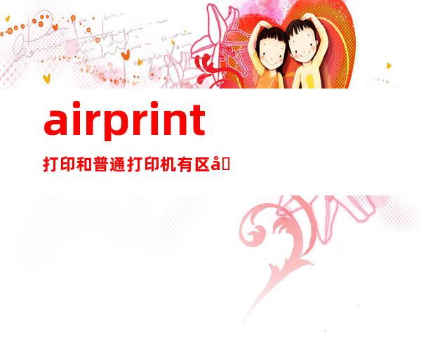 airprint打印和普通打印机有区别吗,airprint找不到隔空打印机