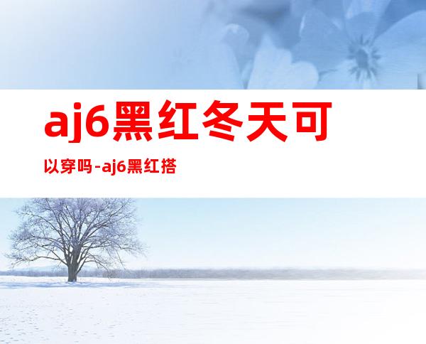 aj6黑红冬天可以穿吗-aj6黑红搭配什么裤子