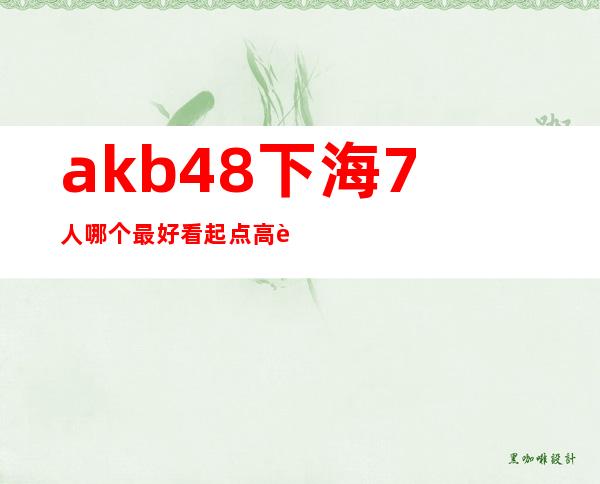 akb48下海7人哪个最好看 起点高转型不是问题