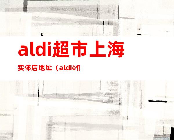 aldi超市上海实体店地址（aldi超市中国实体店）